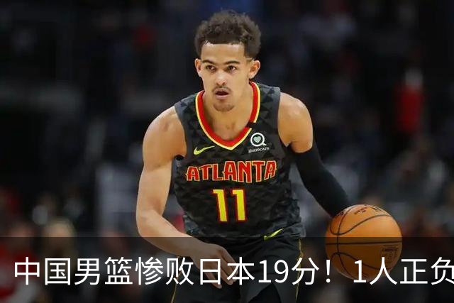 中国男篮惨败日本19分！1人正负值-22太辣眼，下场若再输就出局